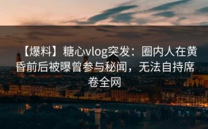 【爆料】糖心vlog突发：圈内人在黄昏前后被曝曾参与秘闻，无法自持席卷全网