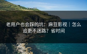 老用户也会踩的坑：麻豆影视｜怎么追更不迷路？省时间