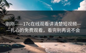 刚刚——17c在线观看讲清楚短视频——扎心的免费观看，看完别再说不会
