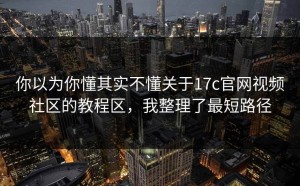 你以为你懂其实不懂关于17c官网视频社区的教程区，我整理了最短路径