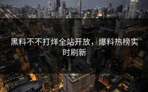 黑料不不打烊全站开放，爆料热榜实时刷新
