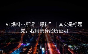 91爆料…所谓“爆料”｜其实是标题党，我用亲身经历证明