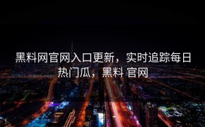 黑料网官网入口更新，实时追踪每日热门瓜，黑料 官网