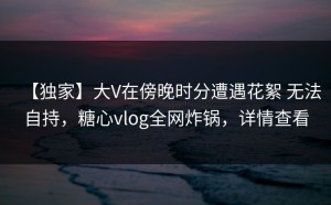 【独家】大V在傍晚时分遭遇花絮 无法自持，糖心vlog全网炸锅，详情查看