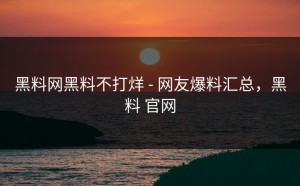 黑料网黑料不打烊 - 网友爆料汇总，黑料 官网