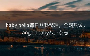 baby bella每日八卦整理，全网热议，angelababy八卦杂志