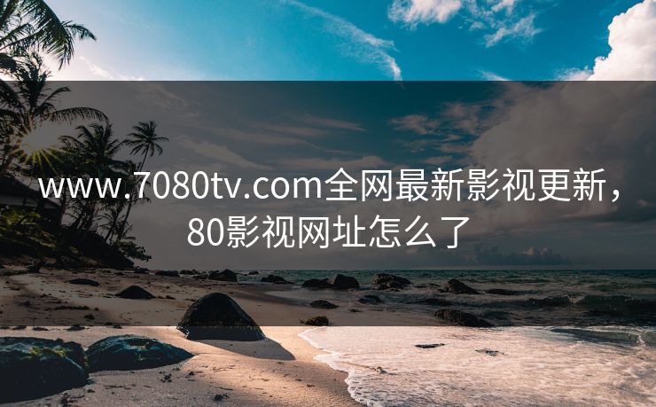 www.7080tv.com全网最新影视更新,80影视网址怎么了 www.7080tv.com全网最新影视更新,80影视网址怎么了