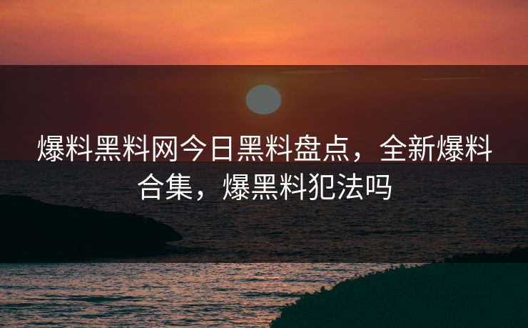 爆料黑料网今日黑料盘点,全新爆料合集,爆黑料犯法吗 爆料黑料网今日黑料盘点,全新爆料合集,爆黑料犯法吗