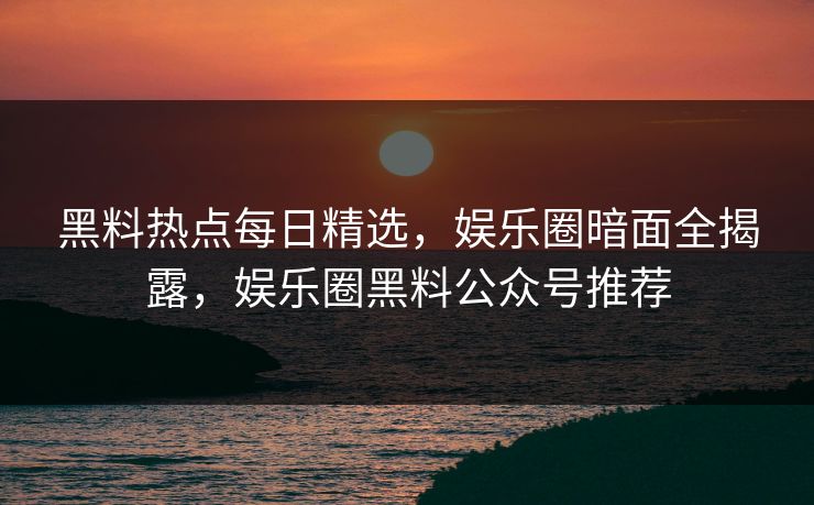 黑料热点每日精选，娱乐圈暗面全揭露，娱乐圈黑料公众号推荐