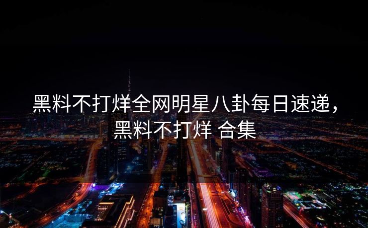 黑料不打烊全网明星八卦每日速递,黑料不打烊 合集 黑料不打烊全网明星八卦每日速递,黑料不打烊 合集