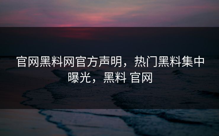 官网黑料网官方声明，热门黑料集中曝光，黑料 官网