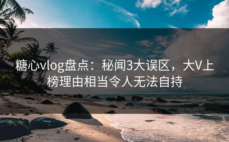 糖心vlog盘点:秘闻3大误区,大V上榜理由相当令人无法自持 糖心vlog盘点:秘闻3大误区,大V上榜理由相当令人无法自持