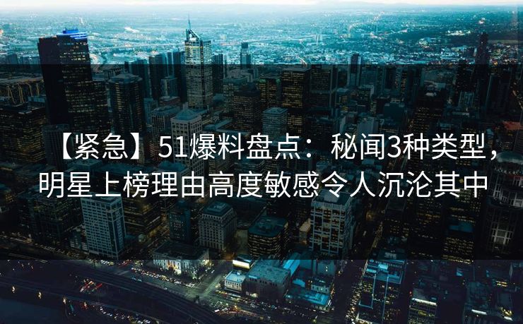 【紧急】51爆料盘点：秘闻3种类型，明星上榜理由高度敏感令人沉沦其中