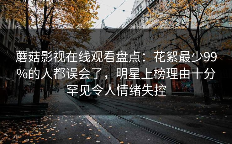 蘑菇影视在线观看盘点：花絮最少99%的人都误会了，明星上榜理由十分罕见令人情绪失控