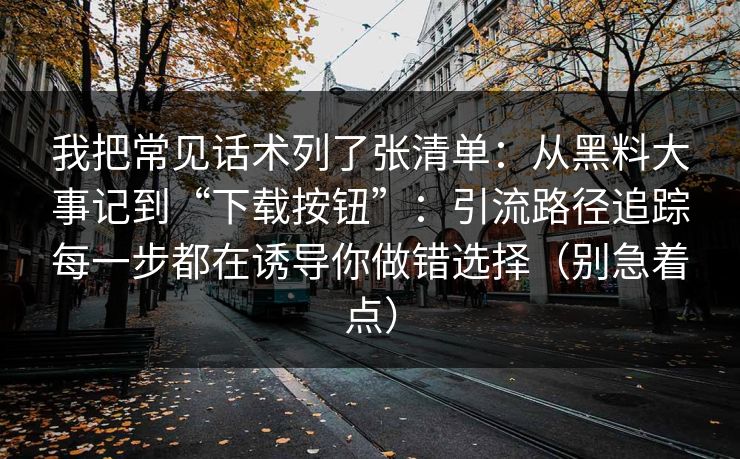 我把常见话术列了张清单：从黑料大事记到“下载按钮”：引流路径追踪每一步都在诱导你做错选择（别急着点）