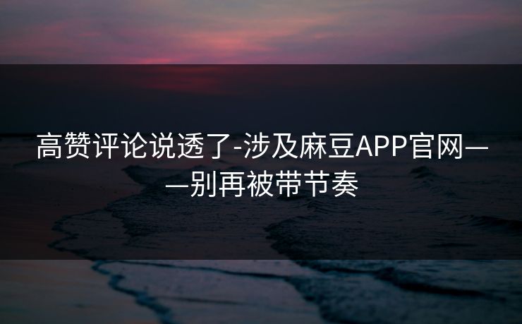 高赞评论说透了-涉及麻豆APP官网——别再被带节奏