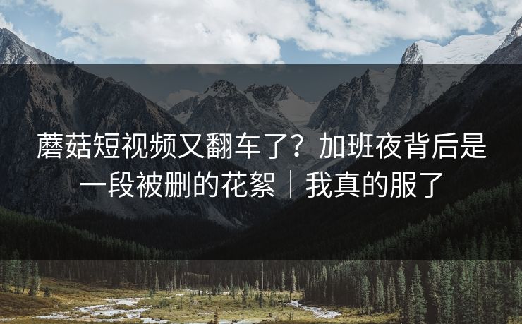 蘑菇短视频又翻车了？加班夜背后是一段被删的花絮｜我真的服了