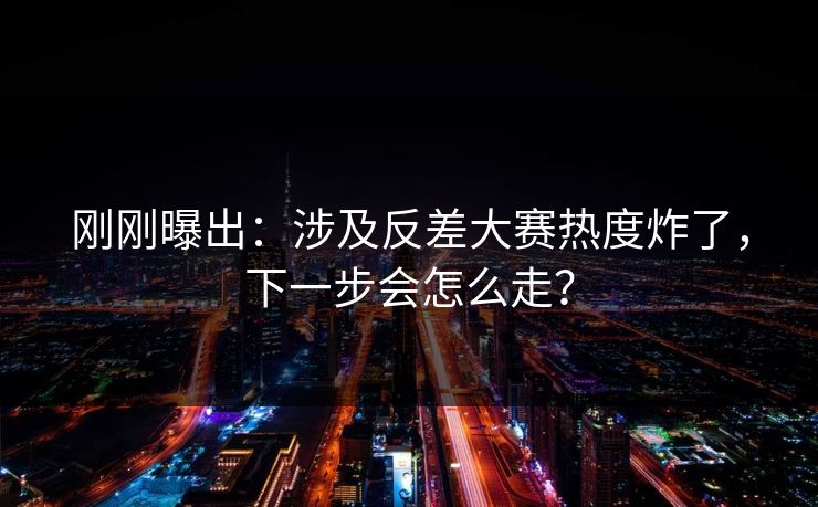 刚刚曝出：涉及反差大赛热度炸了，下一步会怎么走？