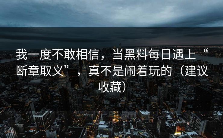我一度不敢相信，当黑料每日遇上“断章取义”，真不是闹着玩的（建议收藏）