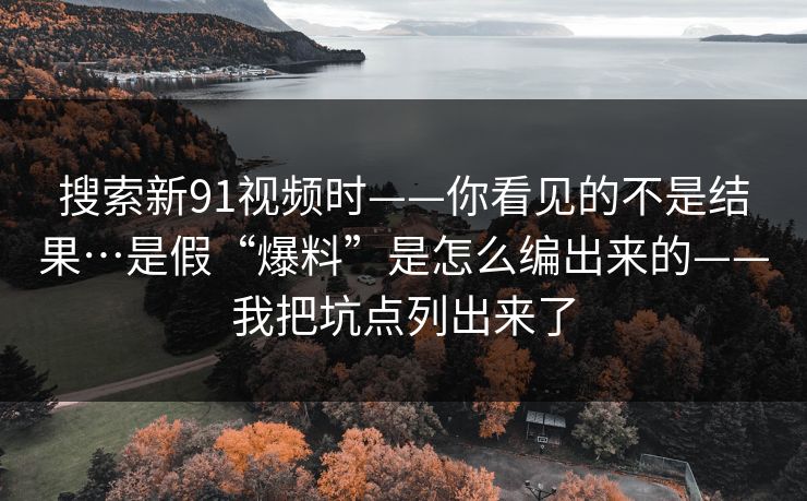 搜索新91视频时——你看见的不是结果…是假“爆料”是怎么编出来的——我把坑点列出来了