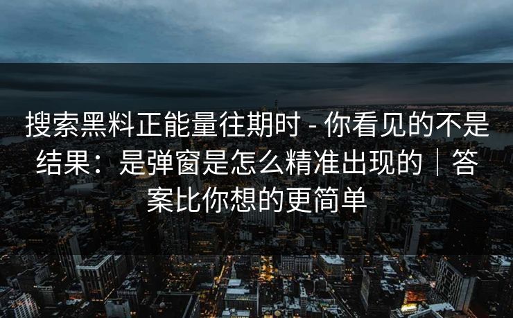 搜索黑料正能量往期时 - 你看见的不是结果:是弹窗是怎么精准出现的|答案比你想的更简单 搜索黑料正能量往期时 - 你看见的不是结果:是弹窗是怎么精准出现的|答案比你想的更简单