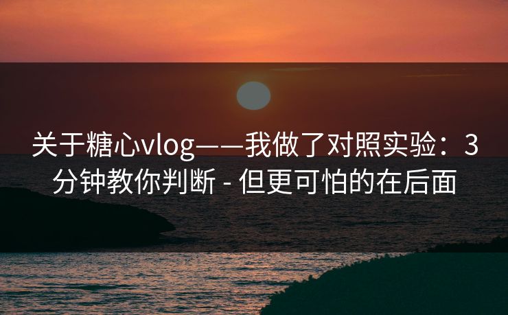 关于糖心vlog——我做了对照实验：3分钟教你判断 - 但更可怕的在后面
