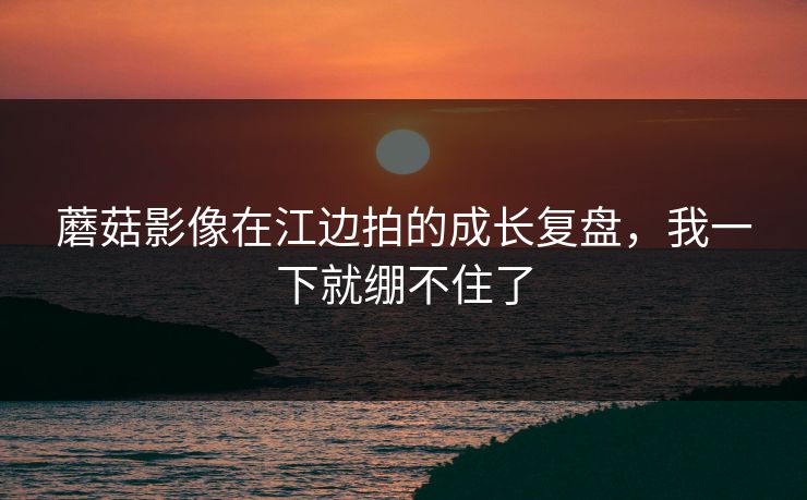 蘑菇影像在江边拍的成长复盘,我一下就绷不住了 蘑菇影像在江边拍的成长复盘,我一下就绷不住了