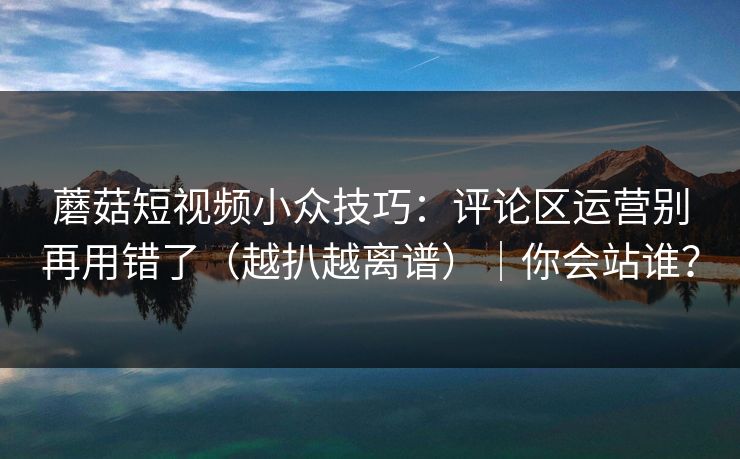 蘑菇短视频小众技巧：评论区运营别再用错了（越扒越离谱）｜你会站谁？