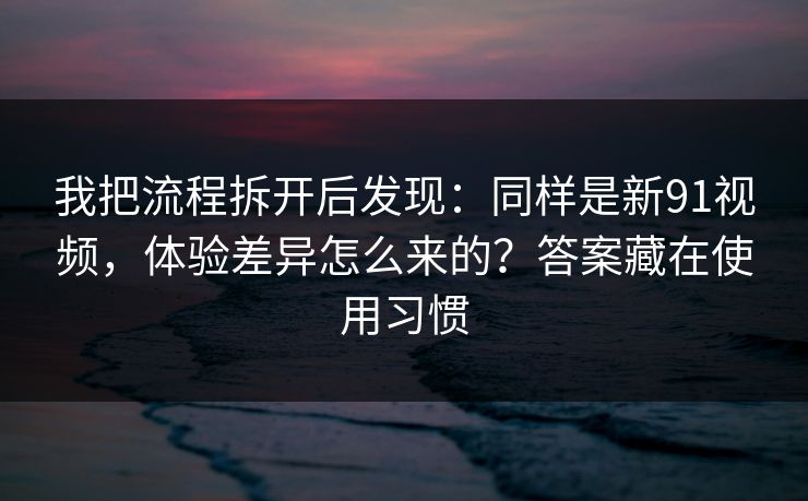 我把流程拆开后发现：同样是新91视频，体验差异怎么来的？答案藏在使用习惯