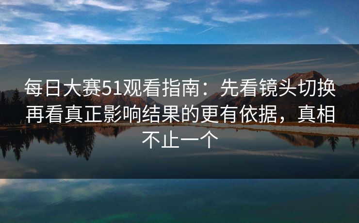 每日大赛51观看指南：先看镜头切换再看真正影响结果的更有依据，真相不止一个