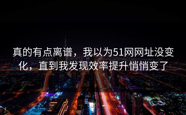 真的有点离谱，我以为51网网址没变化，直到我发现效率提升悄悄变了