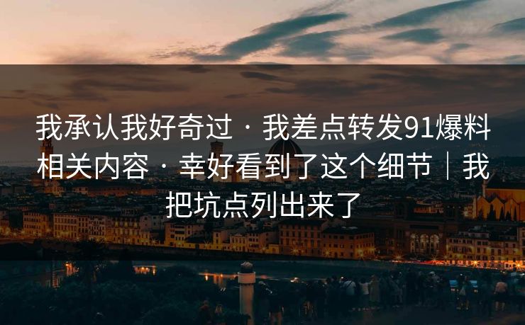 我承认我好奇过 · 我差点转发91爆料相关内容 · 幸好看到了这个细节|我把坑点列出来了 我承认我好奇过 · 我差点转发91爆料相关内容 · 幸好看到了这个细节|我把坑点列出来了