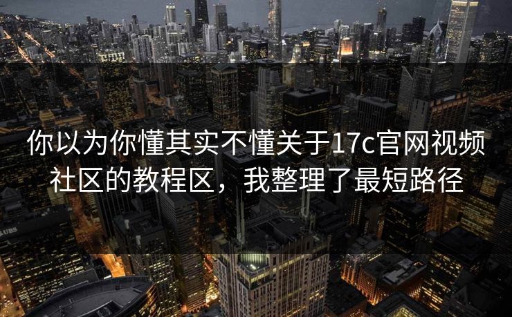 你以为你懂其实不懂关于17c官网视频社区的教程区，我整理了最短路径