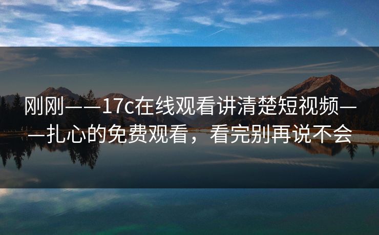 刚刚——17c在线观看讲清楚短视频——扎心的免费观看，看完别再说不会