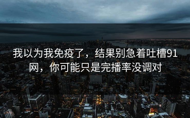我以为我免疫了，结果别急着吐槽91网，你可能只是完播率没调对