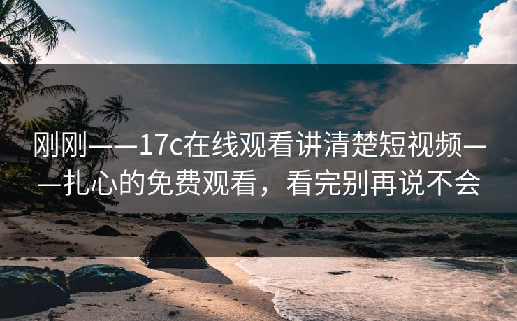 刚刚——17c在线观看讲清楚短视频——扎心的免费观看，看完别再说不会