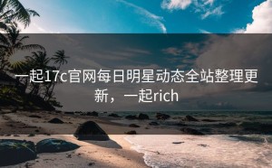 一起17c官网每日明星动态全站整理更新，一起rich