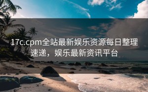 17c.cpm全站最新娱乐资源每日整理速递，娱乐最新资讯平台