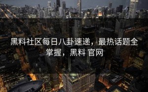 黑料社区每日八卦速递，最热话题全掌握，黑料 官网