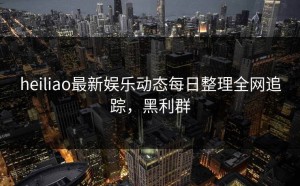 heiliao最新娱乐动态每日整理全网追踪，黑利群