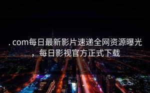 . com每日最新影片速递全网资源曝光，每日影视官方正式下载