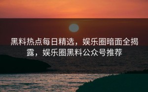 黑料热点每日精选，娱乐圈暗面全揭露，娱乐圈黑料公众号推荐