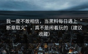 我一度不敢相信，当黑料每日遇上“断章取义”，真不是闹着玩的（建议收藏）