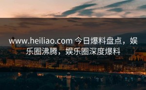 www.heiliao.com 今日爆料盘点，娱乐圈沸腾，娱乐圈深度爆料