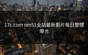 17c.com nm51全站最新影片每日整理曝光
