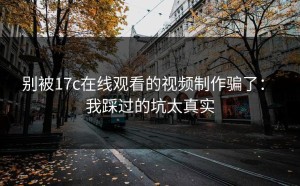 别被17c在线观看的视频制作骗了： 我踩过的坑太真实