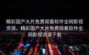 精彩国产大片免费观看软件全网影视资源，精彩国产大片免费观看软件全网影视资源下载