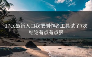 17cc最新入口我把创作者工具试了7次结论有点有点狠