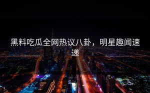 黑料吃瓜全网热议八卦，明星趣闻速递