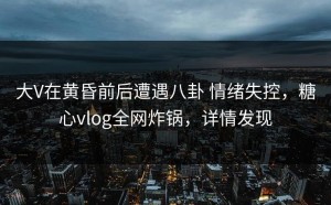 大V在黄昏前后遭遇八卦 情绪失控，糖心vlog全网炸锅，详情发现